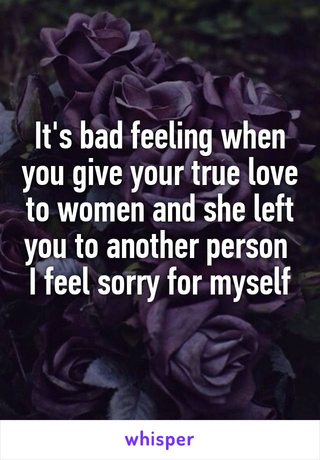 It's bad feeling when you give your true love to women and she left you to another person 
I feel sorry for myself 