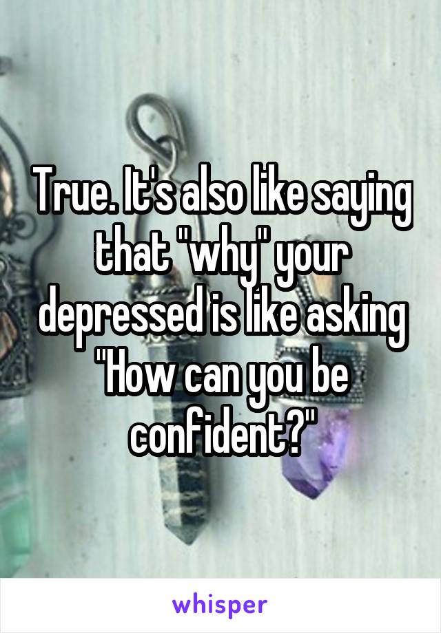 True. It's also like saying that "why" your depressed is like asking "How can you be confident?"