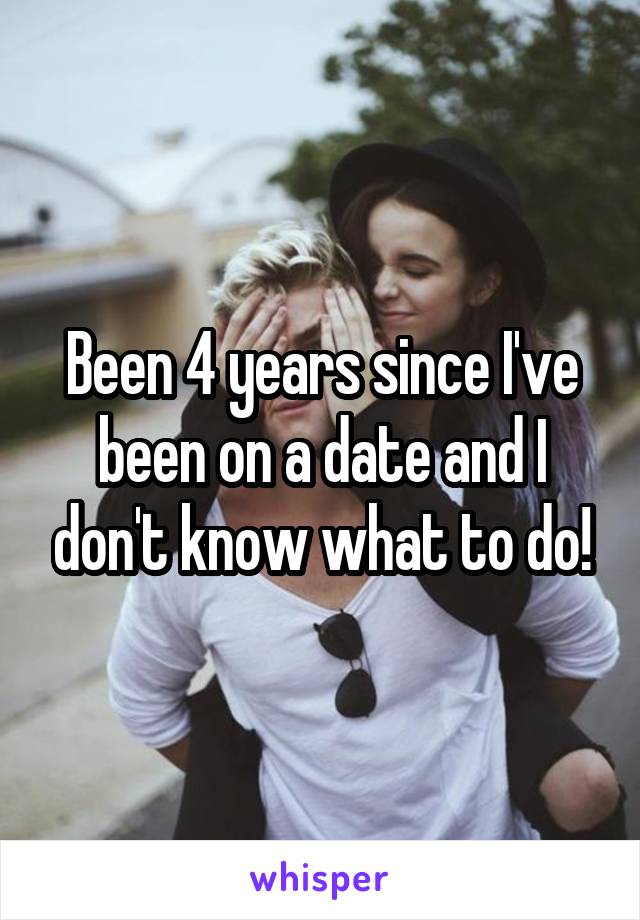 Been 4 years since I've been on a date and I don't know what to do!