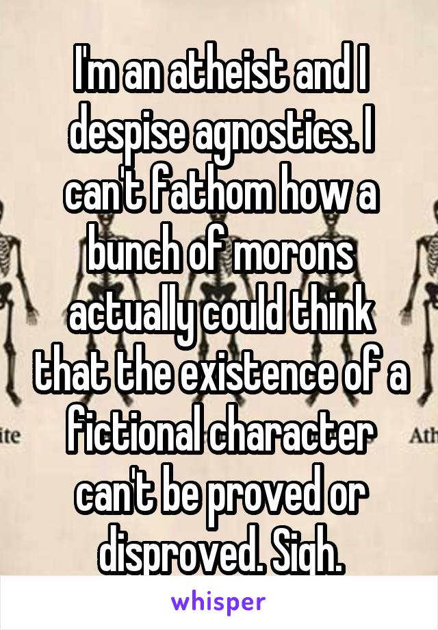 I'm an atheist and I despise agnostics. I can't fathom how a bunch of morons actually could think that the existence of a fictional character can't be proved or disproved. Sigh.