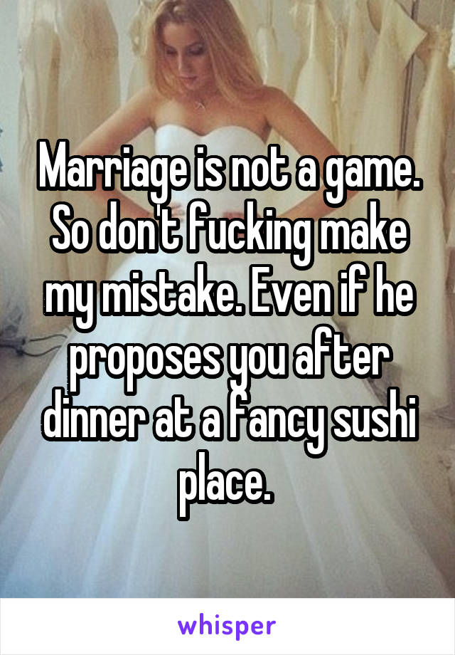 Marriage is not a game. So don't fucking make my mistake. Even if he proposes you after dinner at a fancy sushi place. 