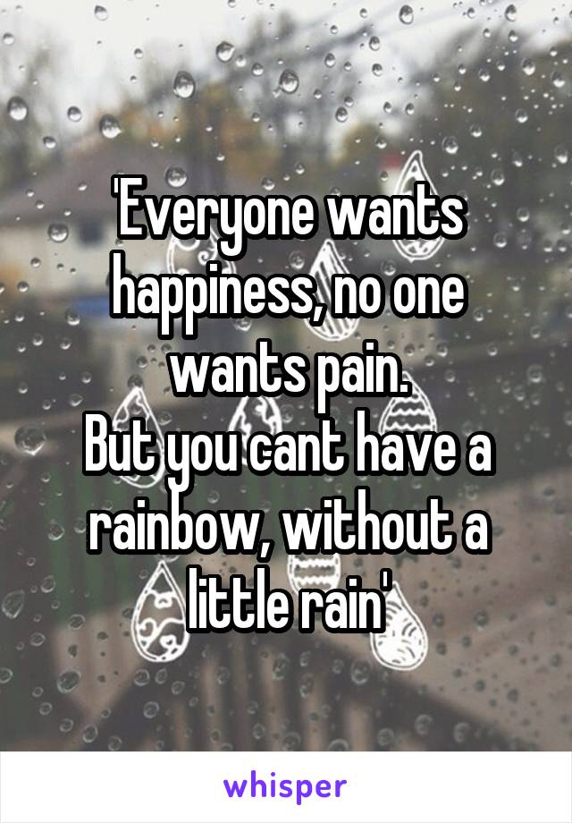 'Everyone wants happiness, no one wants pain.
But you cant have a rainbow, without a little rain'