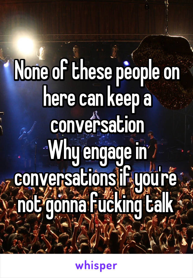 None of these people on here can keep a conversation
Why engage in conversations if you're  not gonna fucking talk 