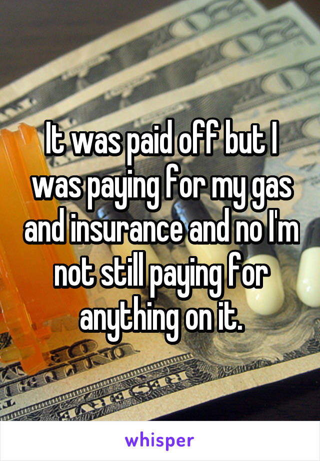 It was paid off but I was paying for my gas and insurance and no I'm not still paying for anything on it.