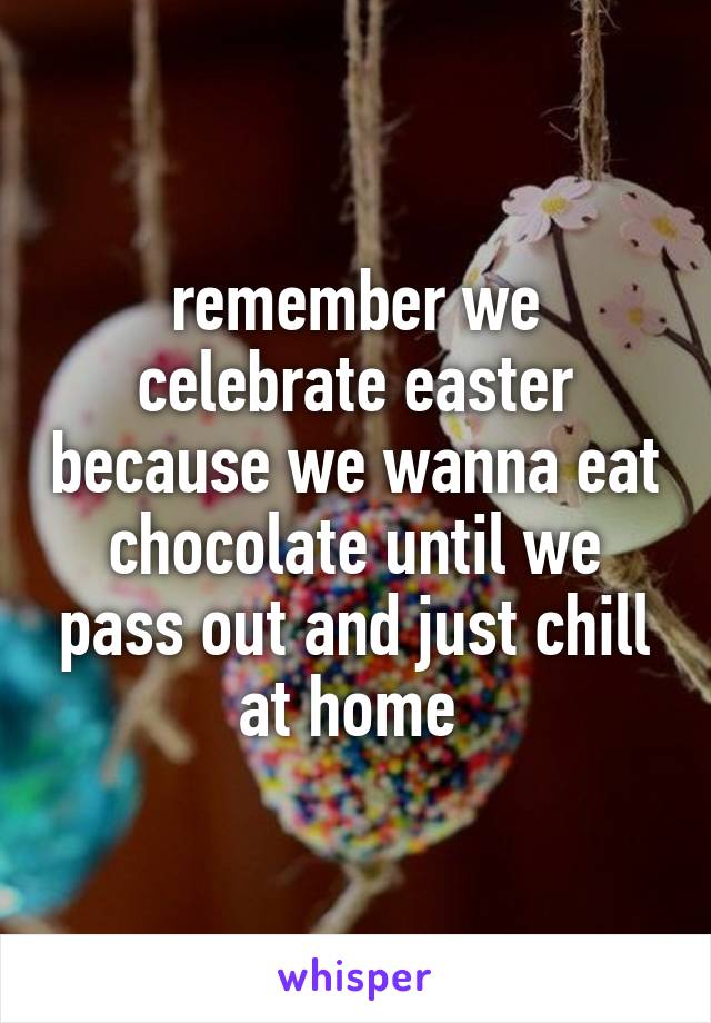 remember we celebrate easter because we wanna eat chocolate until we pass out and just chill at home 