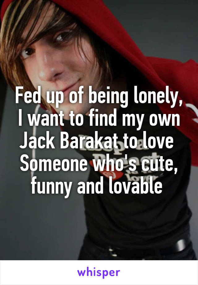 Fed up of being lonely, I want to find my own Jack Barakat to love 
Someone who's cute, funny and lovable 