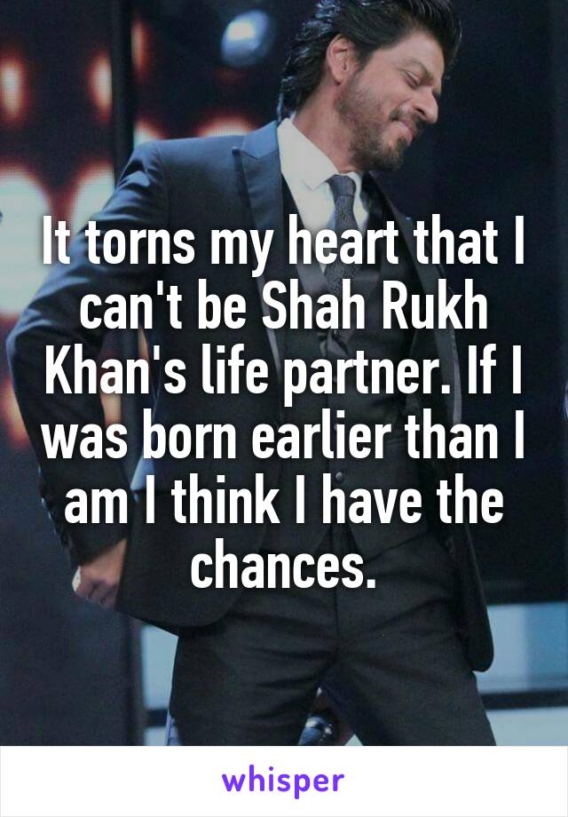 It torns my heart that I can't be Shah Rukh Khan's life partner. If I was born earlier than I am I think I have the chances.