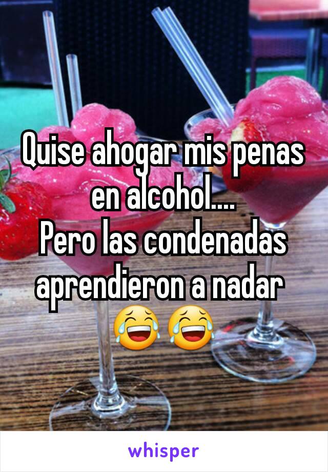 Quise ahogar mis penas en alcohol....
Pero las condenadas aprendieron a nadar 
😂😂