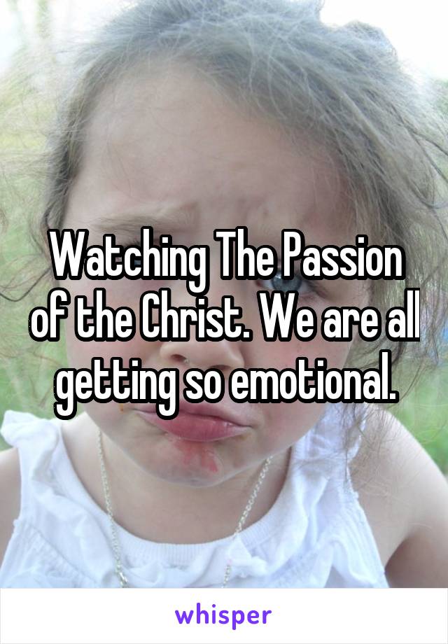 Watching The Passion of the Christ. We are all getting so emotional.