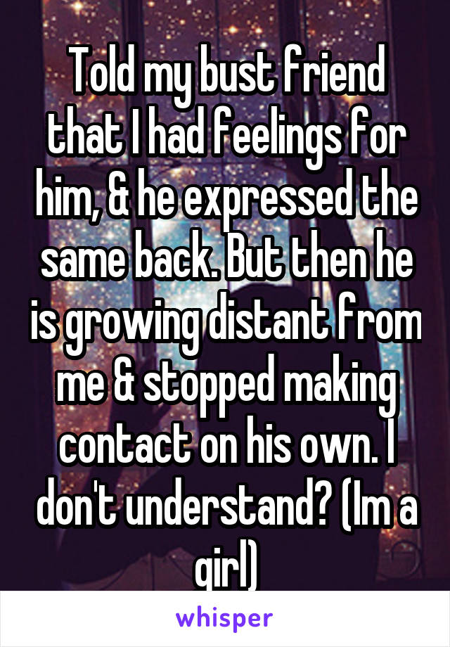 Told my bust friend that I had feelings for him, & he expressed the same back. But then he is growing distant from me & stopped making contact on his own. I don't understand? (Im a girl)