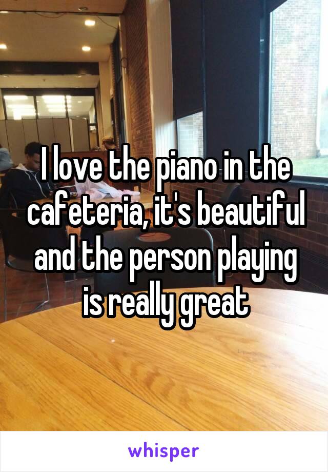 I love the piano in the cafeteria, it's beautiful and the person playing is really great