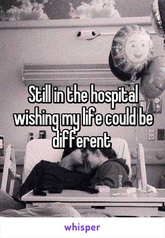 Still in the hospital wishing my life could be different 