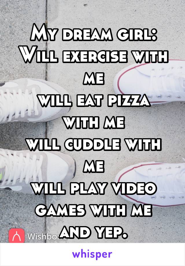 My dream girl:
Will exercise with me
will eat pizza with me
will cuddle with me
will play video games with me
and yep.