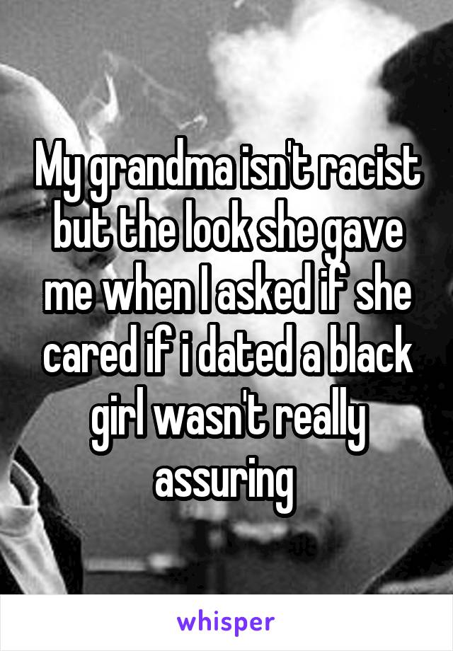 My grandma isn't racist but the look she gave me when I asked if she cared if i dated a black girl wasn't really assuring 