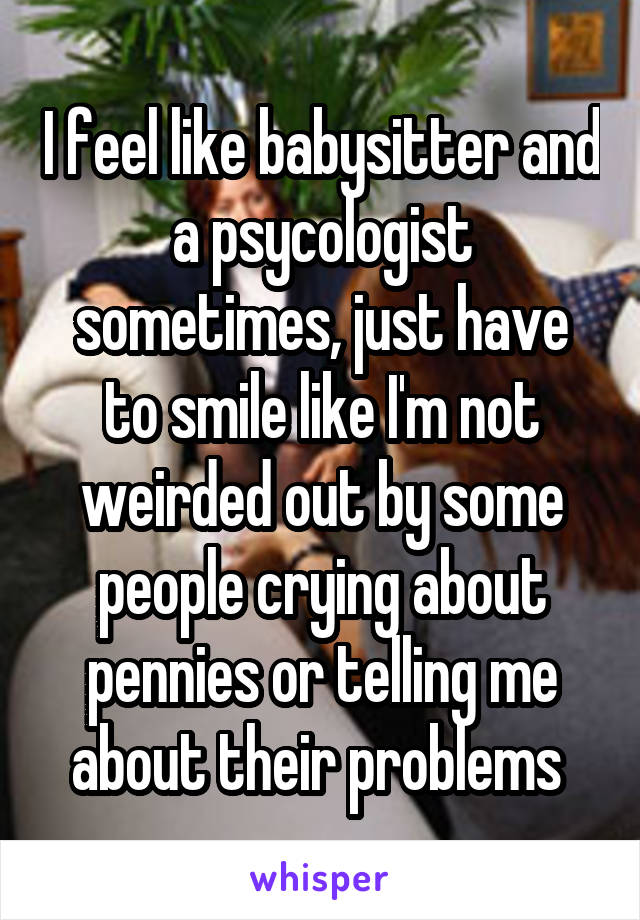 I feel like babysitter and a psycologist sometimes, just have to smile like I'm not weirded out by some people crying about pennies or telling me about their problems 