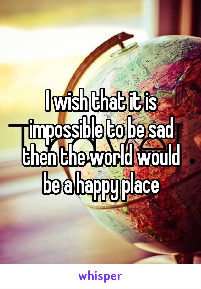 I wish that it is impossible to be sad then the world would be a happy place