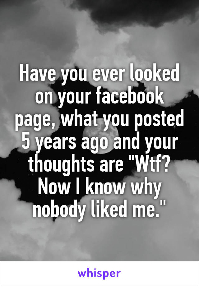 Have you ever looked on your facebook page, what you posted 5 years ago and your thoughts are "Wtf? Now I know why nobody liked me."