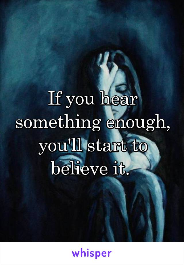 If you hear something enough, you'll start to believe it. 