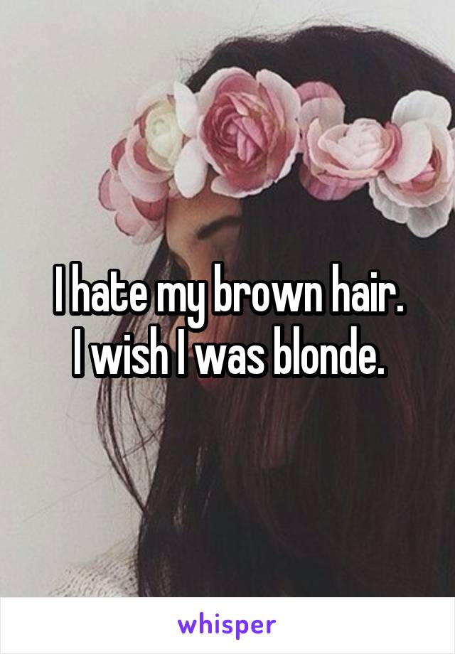 I hate my brown hair.
I wish I was blonde.