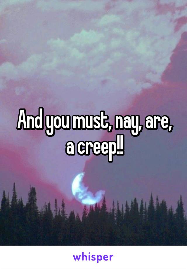 And you must, nay, are, a creep!!