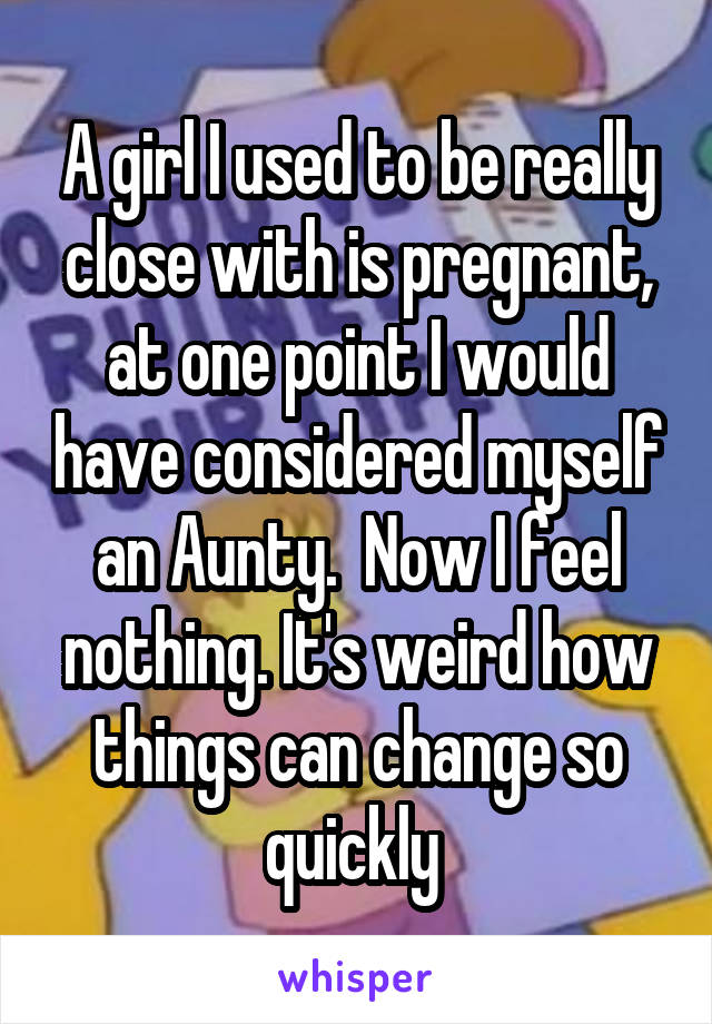 A girl I used to be really close with is pregnant, at one point I would have considered myself an Aunty.  Now I feel nothing. It's weird how things can change so quickly 