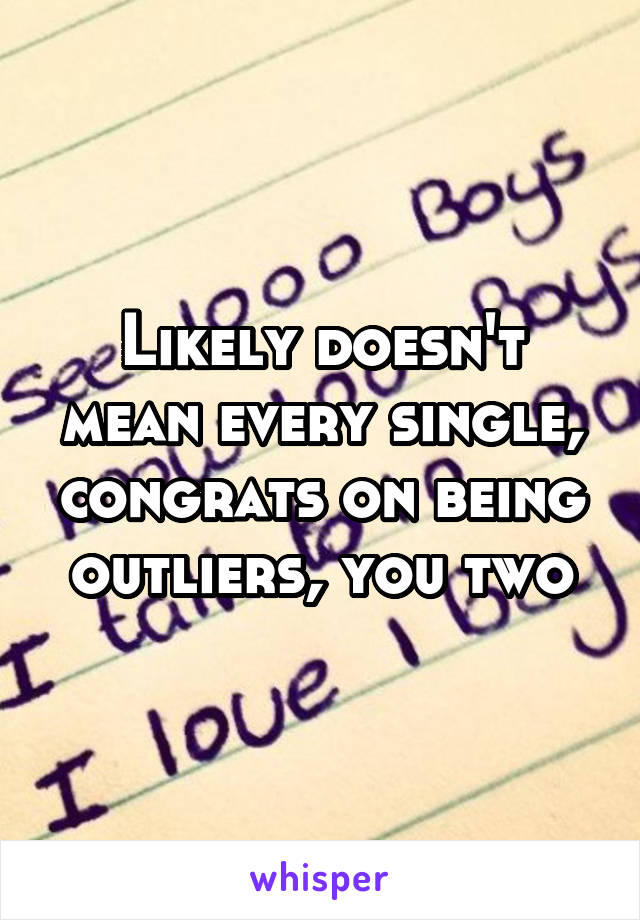 Likely doesn't mean every single, congrats on being outliers, you two