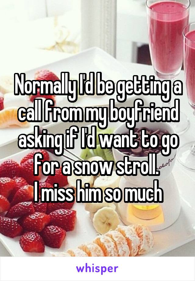 Normally I'd be getting a call from my boyfriend asking if I'd want to go for a snow stroll. 
I miss him so much