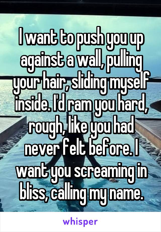 I want to push you up against a wall, pulling your hair, sliding myself inside. I'd ram you hard, rough, like you had never felt before. I want you screaming in bliss, calling my name.