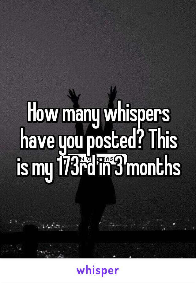 How many whispers have you posted? This is my 173rd in 3 months