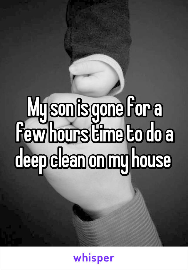 My son is gone for a few hours time to do a deep clean on my house 