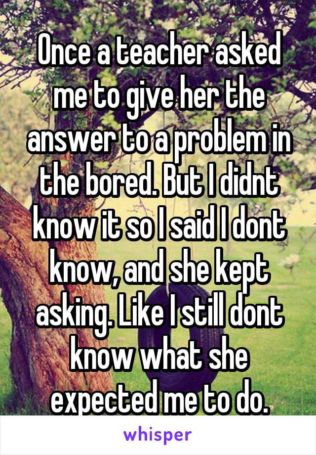 Once a teacher asked me to give her the answer to a problem in the bored. But I didnt know it so I said I dont know, and she kept asking. Like I still dont know what she expected me to do.