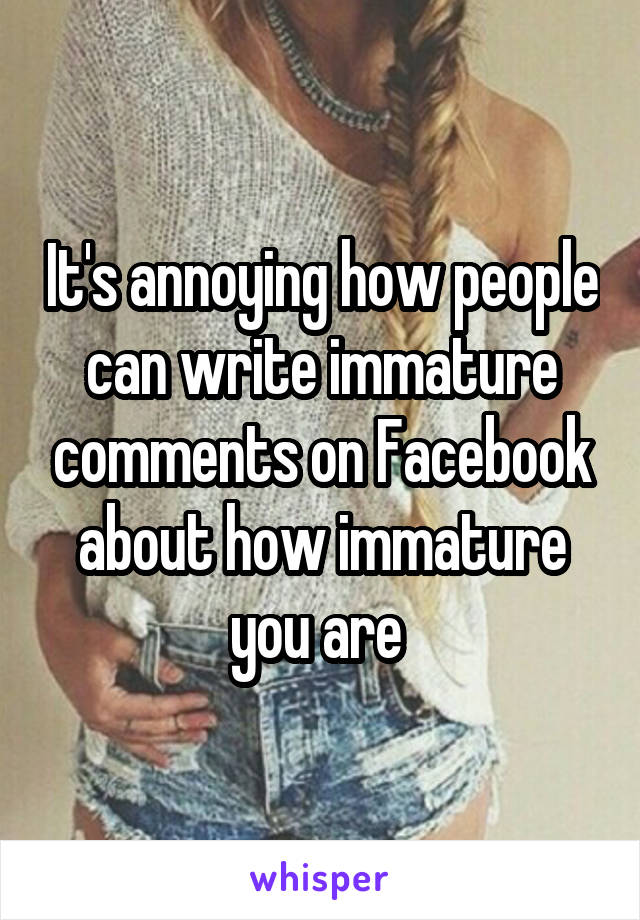 It's annoying how people can write immature comments on Facebook about how immature you are 