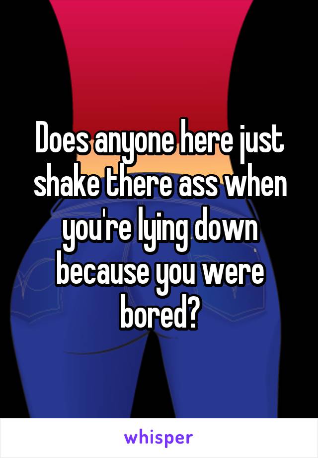 Does anyone here just shake there ass when you're lying down because you were bored?