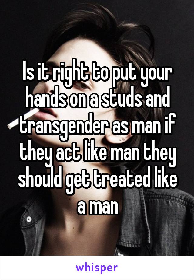 Is it right to put your hands on a studs and transgender as man if they act like man they should get treated like a man