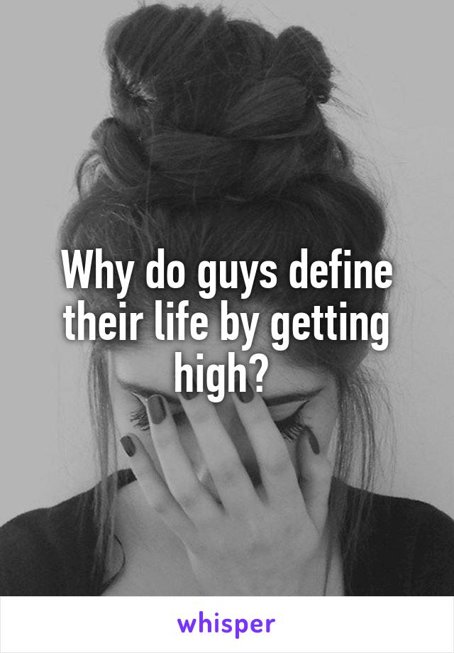 Why do guys define their life by getting high? 