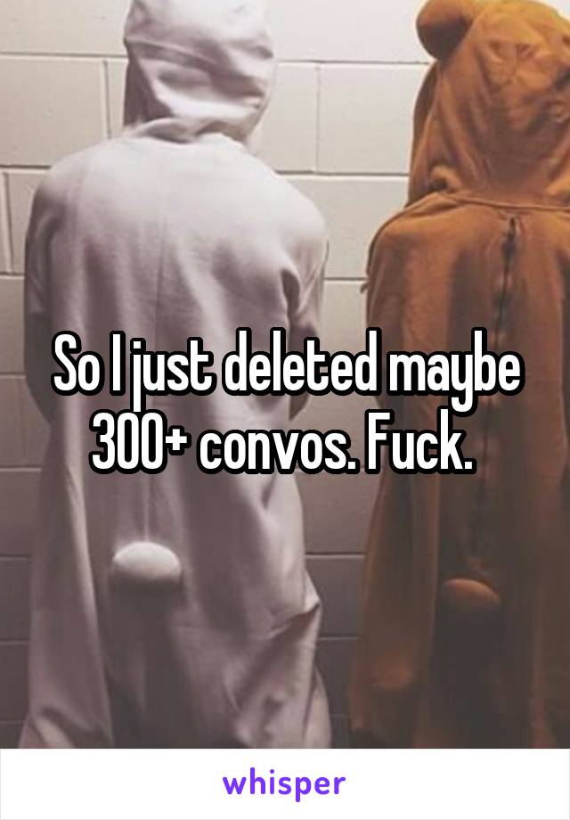 So I just deleted maybe 300+ convos. Fuck. 