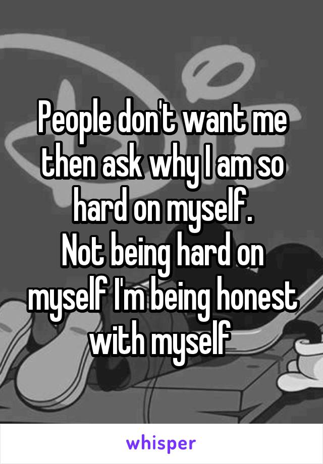 People don't want me then ask why I am so hard on myself.
Not being hard on myself I'm being honest with myself 