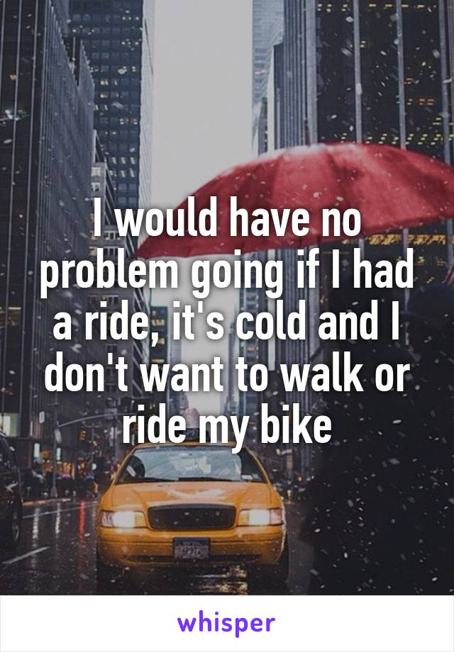 I would have no problem going if I had a ride, it's cold and I don't want to walk or ride my bike