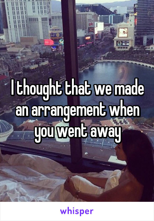 I thought that we made an arrangement when you went away