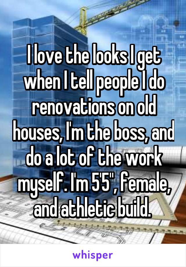 I love the looks I get when I tell people I do renovations on old houses, I'm the boss, and do a lot of the work myself. I'm 5'5", female, and athletic build. 