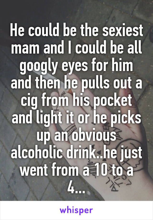 He could be the sexiest mam and I could be all googly eyes for him and then he pulls out a cig from his pocket and light it or he picks up an obvious alcoholic drink..he just went from a 10 to a 4...