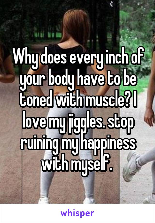 Why does every inch of your body have to be toned with muscle? I love my jiggles. stop ruining my happiness with myself. 