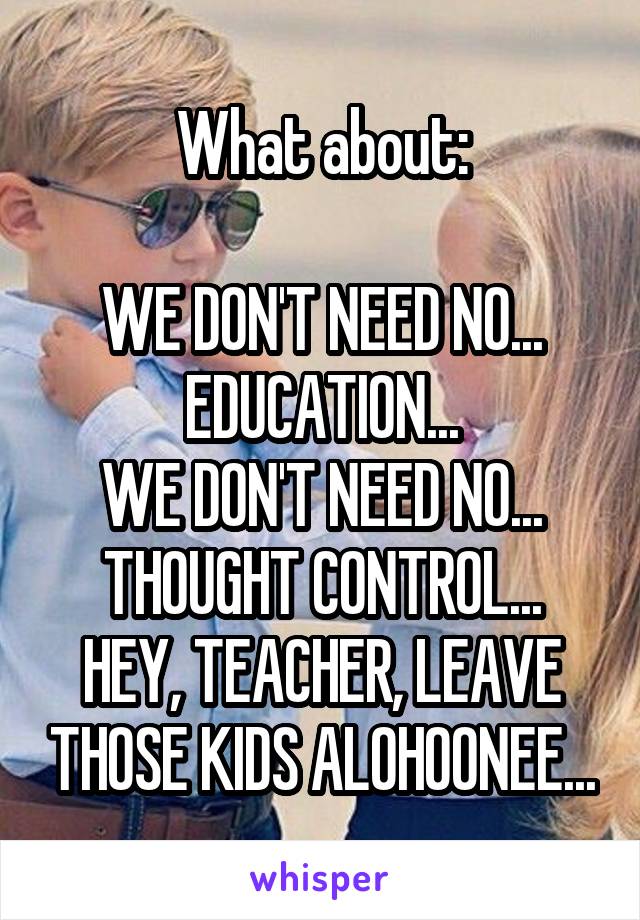 What about:

WE DON'T NEED NO... EDUCATION...
WE DON'T NEED NO... THOUGHT CONTROL...
HEY, TEACHER, LEAVE THOSE KIDS ALOHOONEE...