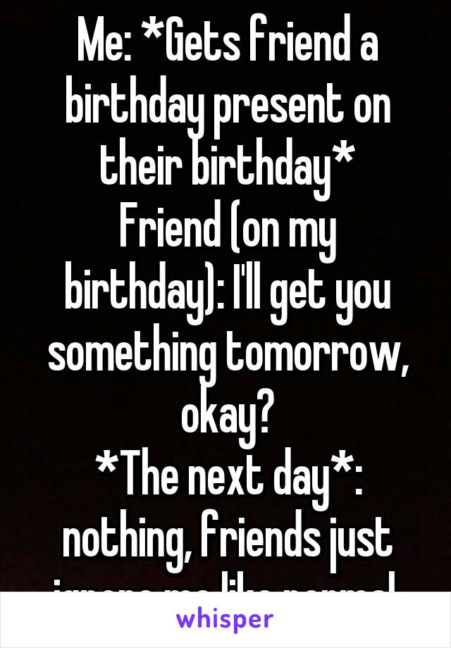 Me: *Gets friend a birthday present on their birthday*
Friend (on my birthday): I'll get you something tomorrow, okay?
*The next day*: nothing, friends just ignore me like normal.