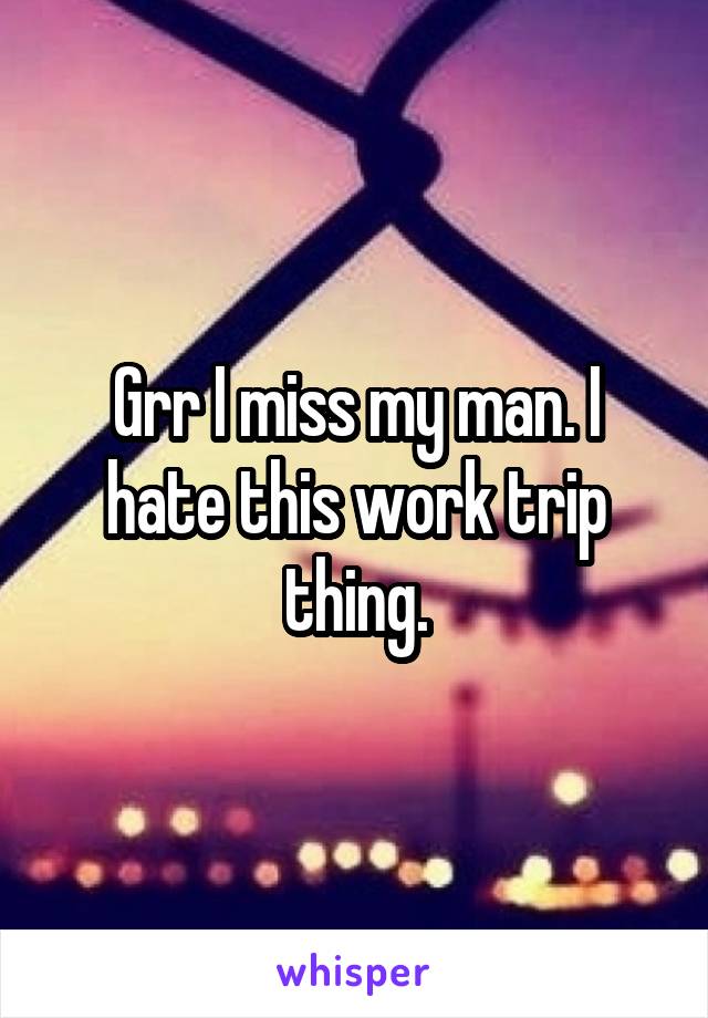 Grr I miss my man. I hate this work trip thing.