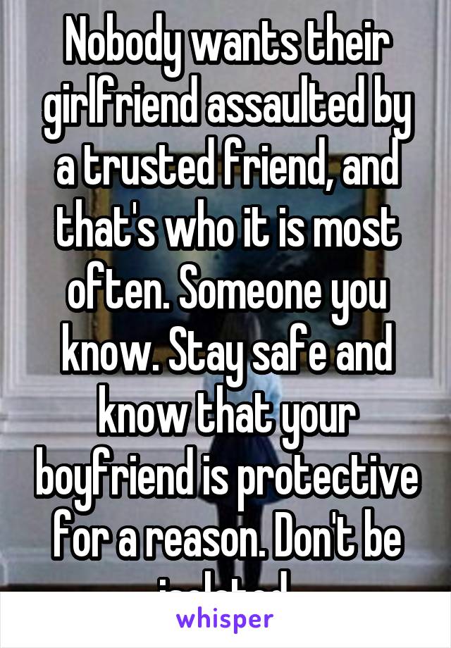 Nobody wants their girlfriend assaulted by a trusted friend, and that's who it is most often. Someone you know. Stay safe and know that your boyfriend is protective for a reason. Don't be isolated.