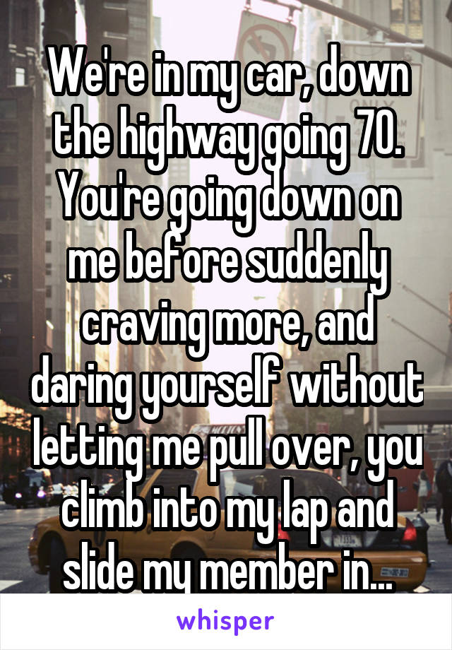 We're in my car, down the highway going 70. You're going down on me before suddenly craving more, and daring yourself without letting me pull over, you climb into my lap and slide my member in...