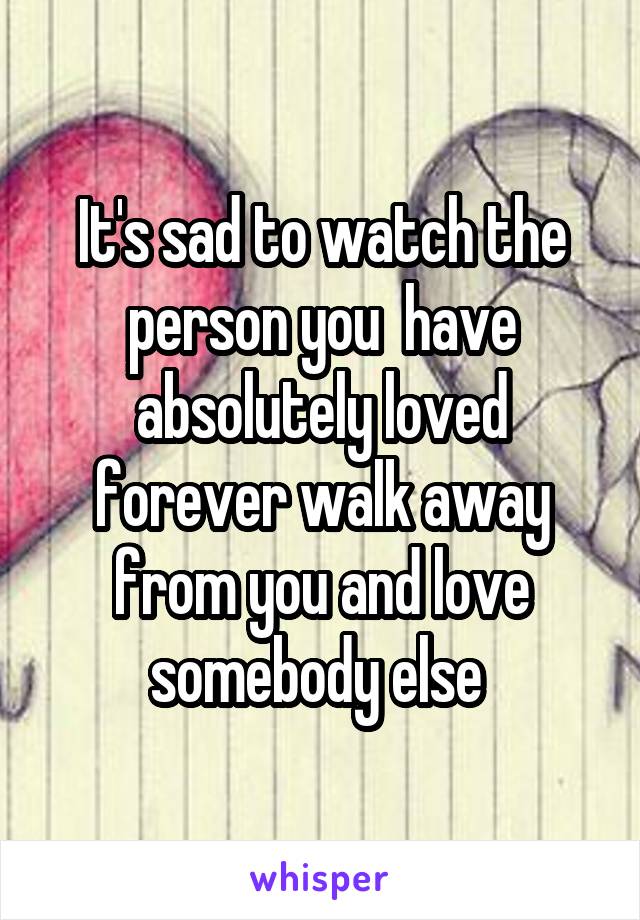 It's sad to watch the person you  have absolutely loved forever walk away from you and love somebody else 