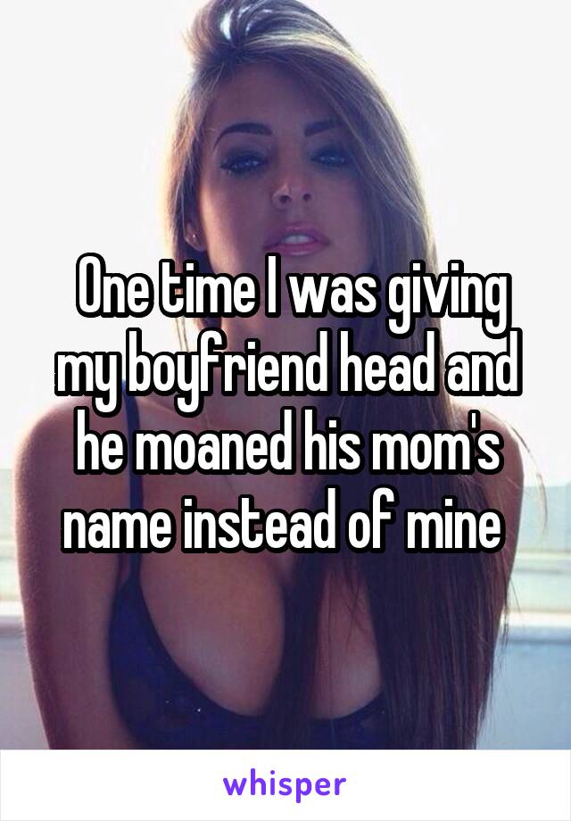  One time I was giving my boyfriend head and he moaned his mom's name instead of mine 