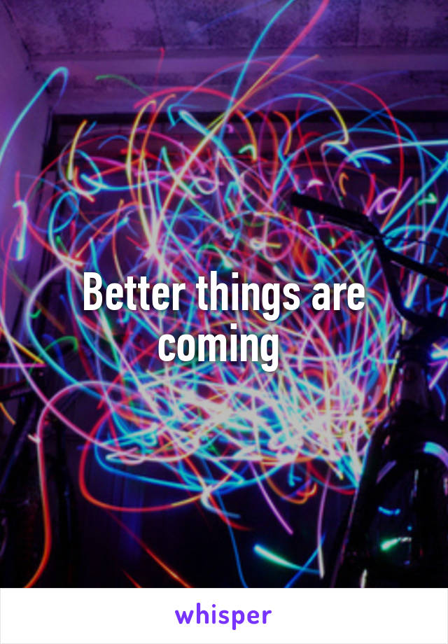 Better things are coming 